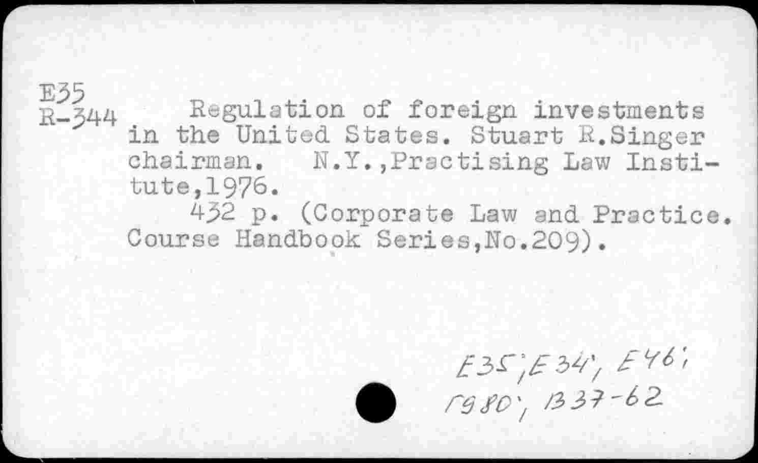 ﻿E35
R-J44
Regulation of foreign investments in the United States. Stuart R.Singer chairman. N.Y.»Practising Law Institute,1976.
4^2 p. (Corporate Law and Practice. Course Handbook Series,No.209).